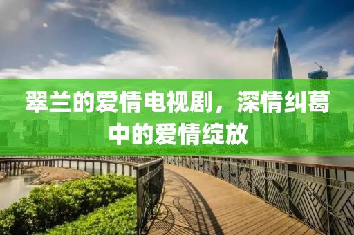 翠兰的爱情电视剧，深情纠葛中的爱情绽放