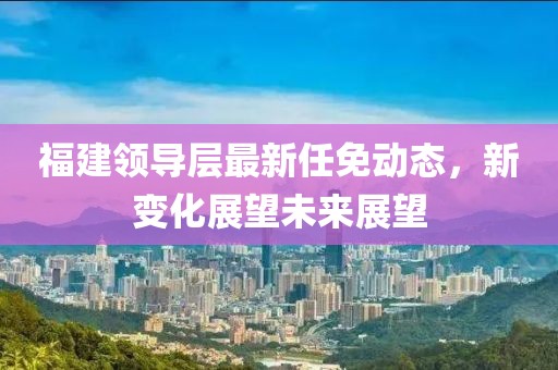 福建领导层最新任免动态，新变化展望未来展望