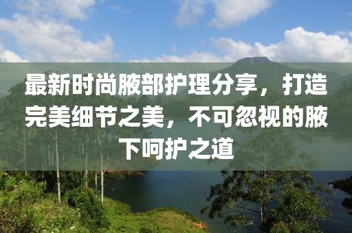 最新时尚腋部护理分享，打造完美细节之美，不可忽视的腋下呵护之道