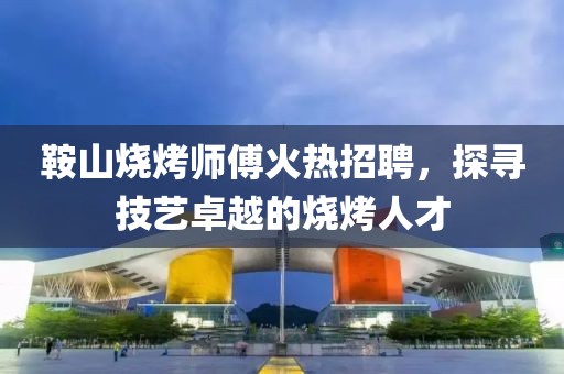 鞍山烧烤师傅火热招聘，探寻技艺卓越的烧烤人才
