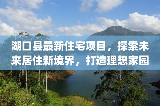 湖口县最新住宅项目，探索未来居住新境界，打造理想家园