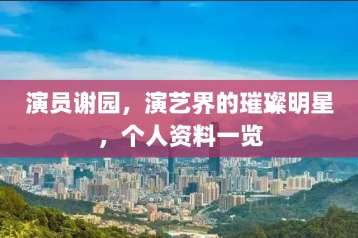 演员谢园，演艺界的璀璨明星，个人资料一览