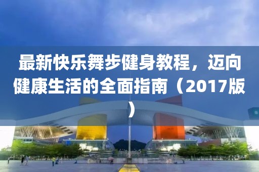 最新快乐舞步健身教程，迈向健康生活的全面指南（2017版）