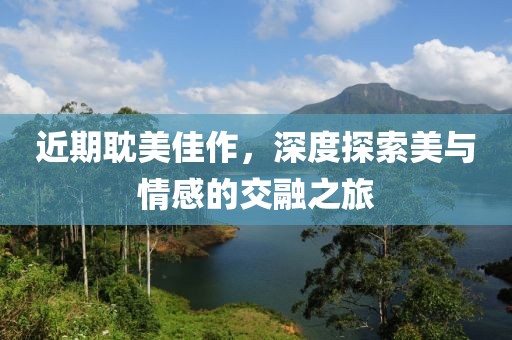 近期耽美佳作，深度探索美与情感的交融之旅