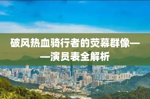 破风热血骑行者的荧幕群像——演员表全解析