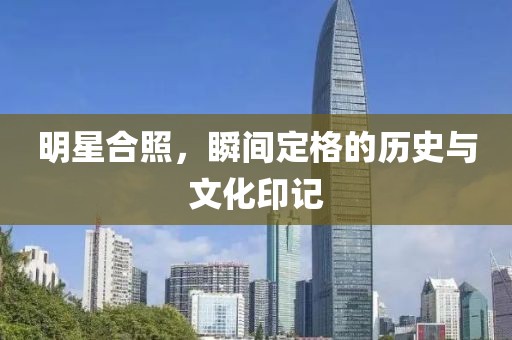 明星合照，瞬间定格的历史与文化印记