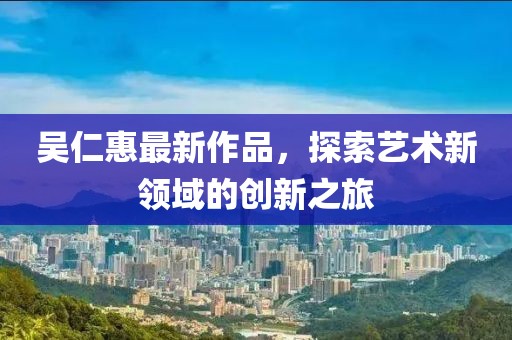吴仁惠最新作品，探索艺术新领域的创新之旅