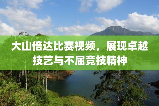 大山倍达比赛视频，展现卓越技艺与不屈竞技精神