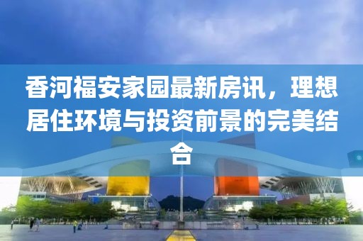 香河福安家园最新房讯，理想居住环境与投资前景的完美结合
