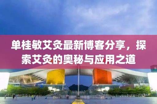 单桂敏艾灸最新博客分享，探索艾灸的奥秘与应用之道