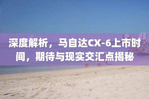 深度解析，马自达CX-6上市时间，期待与现实交汇点揭秘