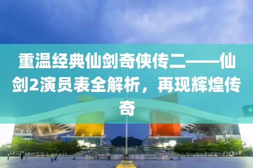 重温经典仙剑奇侠传二——仙剑2演员表全解析，再现辉煌传奇