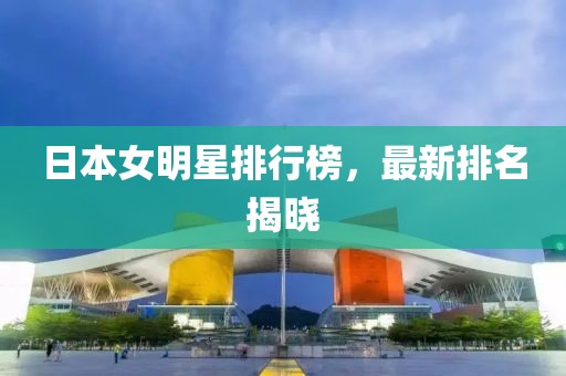 日本女明星排行榜，最新排名揭晓