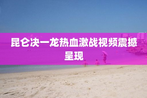 昆仑决一龙热血激战视频震撼呈现