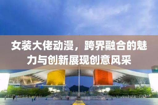 女装大佬动漫，跨界融合的魅力与创新展现创意风采