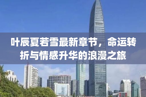 叶辰夏若雪最新章节，命运转折与情感升华的浪漫之旅