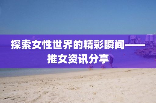 探索女性世界的精彩瞬间——推女资讯分享