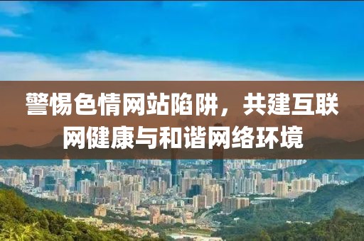 警惕色情网站陷阱，共建互联网健康与和谐网络环境