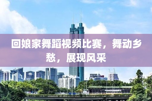 回娘家舞蹈视频比赛，舞动乡愁，展现风采