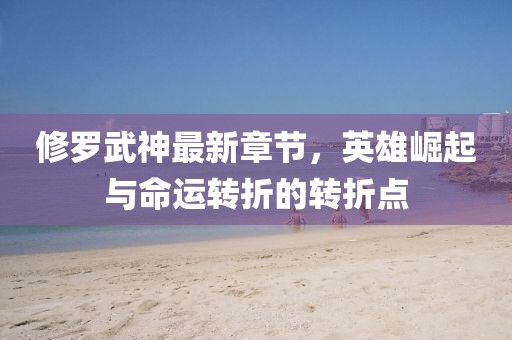 修罗武神最新章节，英雄崛起与命运转折的转折点
