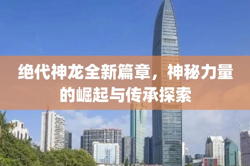 绝代神龙全新篇章，神秘力量的崛起与传承探索