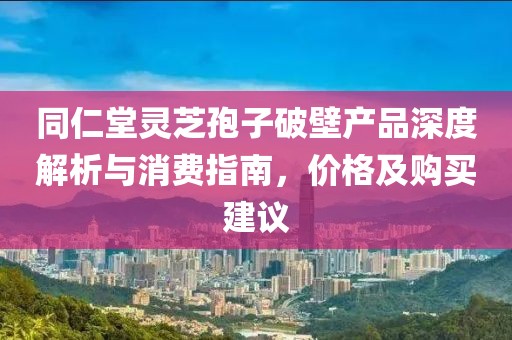 同仁堂灵芝孢子破壁产品深度解析与消费指南，价格及购买建议