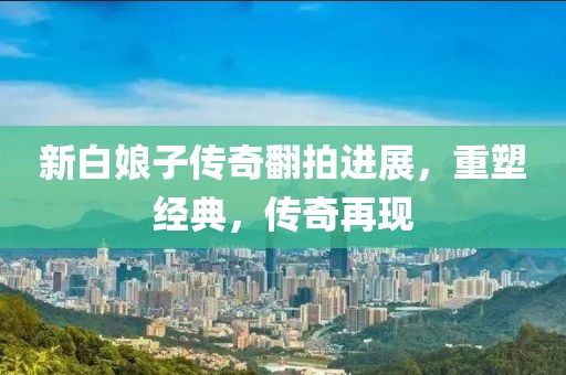 新白娘子传奇翻拍进展，重塑经典，传奇再现