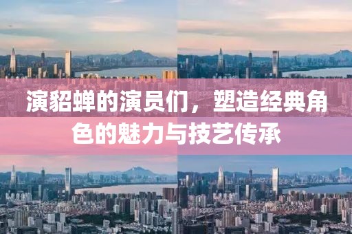 演貂蝉的演员们，塑造经典角色的魅力与技艺传承