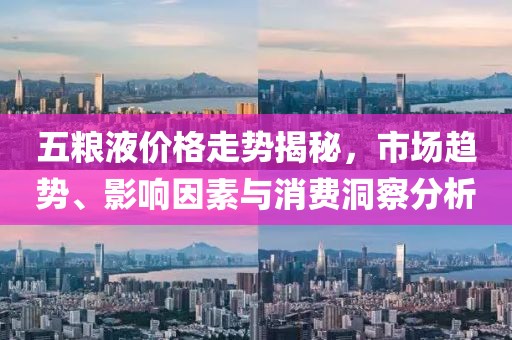 五粮液价格走势揭秘，市场趋势、影响因素与消费洞察分析