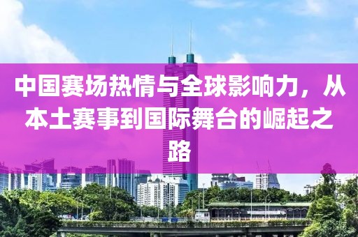 中国赛场热情与全球影响力，从本土赛事到国际舞台的崛起之路