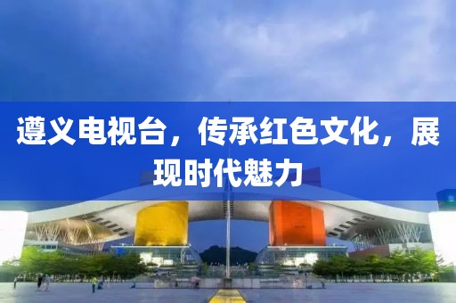 遵义电视台，传承红色文化，展现时代魅力
