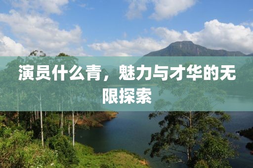 演员什么青，魅力与才华的无限探索