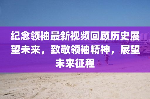 纪念领袖最新视频回顾历史展望未来，致敬领袖精神，展望未来征程
