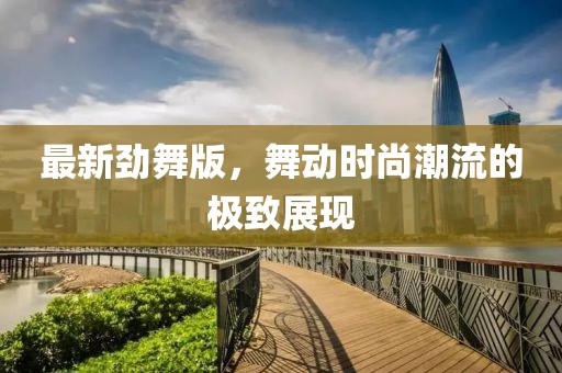 最新劲舞版，舞动时尚潮流的极致展现