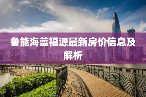 鲁能海蓝福源最新房价信息及解析