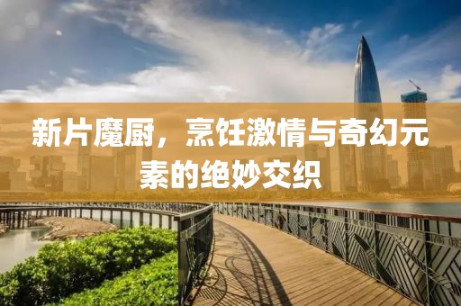 新片魔厨，烹饪激情与奇幻元素的绝妙交织