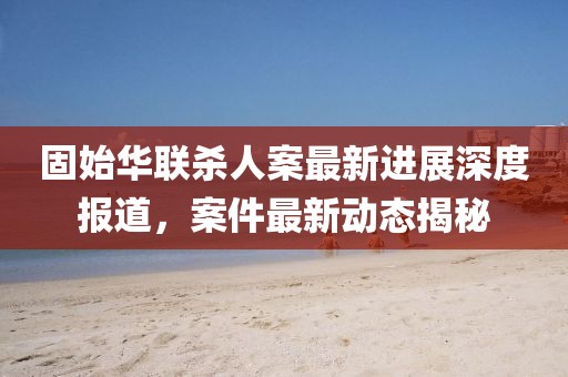 固始华联杀人案最新进展深度报道，案件最新动态揭秘
