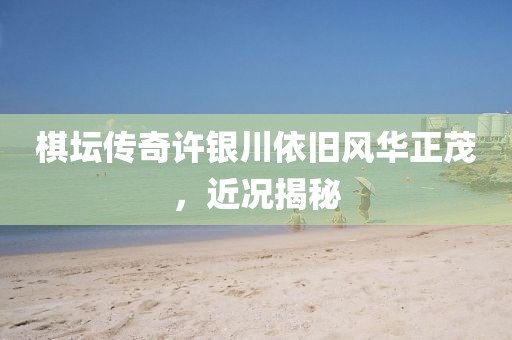 棋坛传奇许银川依旧风华正茂，近况揭秘
