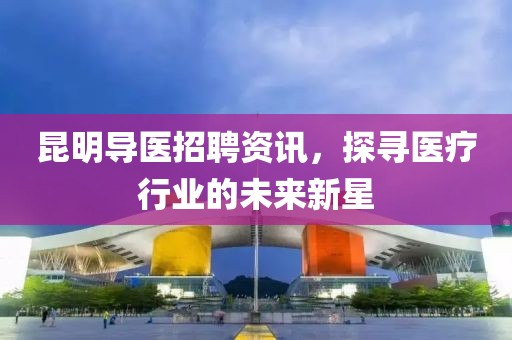 昆明导医招聘资讯，探寻医疗行业的未来新星