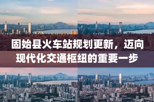 固始县火车站规划更新，迈向现代化交通枢纽的重要一步