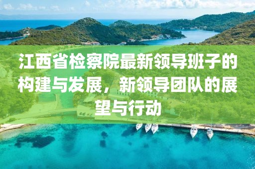 江西省检察院最新领导班子的构建与发展，新领导团队的展望与行动