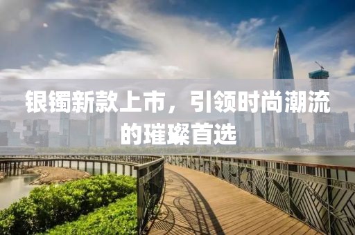 银镯新款上市，引领时尚潮流的璀璨首选