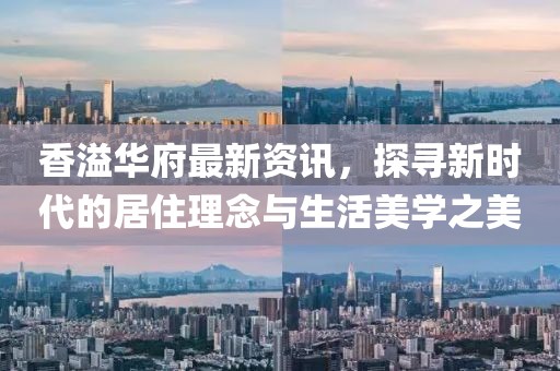 香溢华府最新资讯，探寻新时代的居住理念与生活美学之美