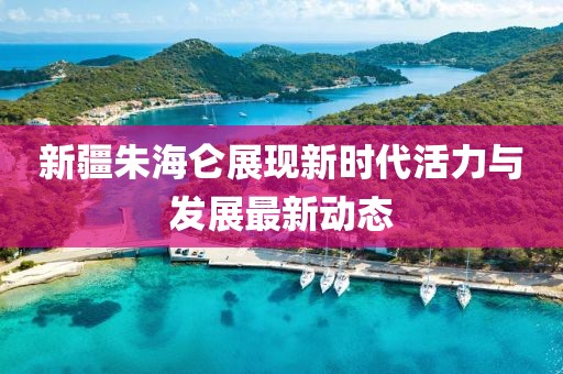 新疆朱海仑展现新时代活力与发展最新动态