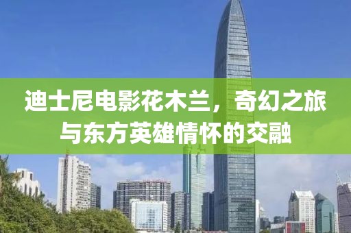 迪士尼电影花木兰，奇幻之旅与东方英雄情怀的交融