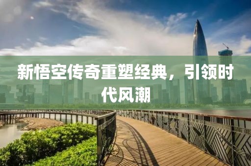 新悟空传奇重塑经典，引领时代风潮