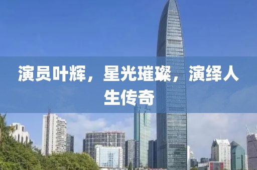演员叶辉，星光璀璨，演绎人生传奇