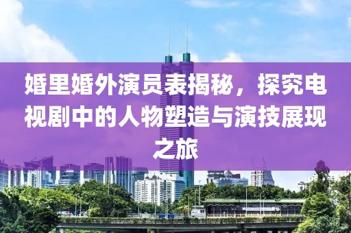 婚里婚外演员表揭秘，探究电视剧中的人物塑造与演技展现之旅