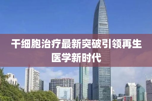 干细胞治疗最新突破引领再生医学新时代