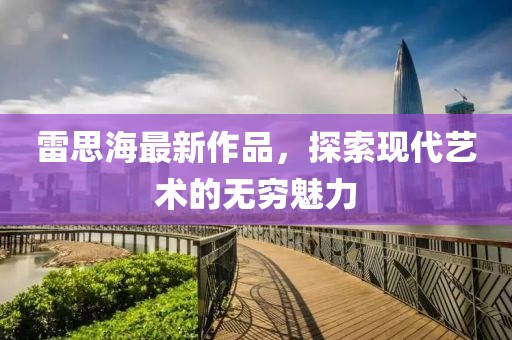 雷思海最新作品，探索现代艺术的无穷魅力